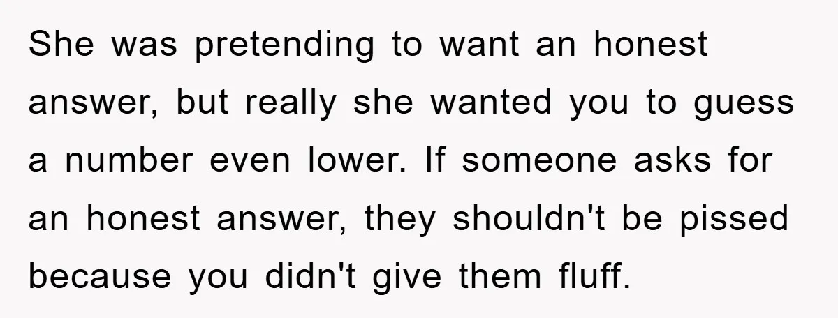 She was pretending to want an honest answer, but really she wanted you to guess a number even lower. If someone asks for an honest answer, they shouldn't be pissed...