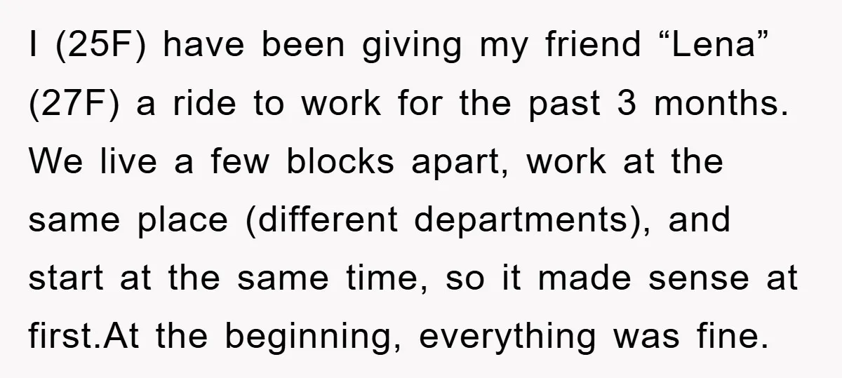 I (25F) have been giving my friend “Lena” (27F) a ride to work for the past 3 months. We live a few blocks apart, work at the same place (different...