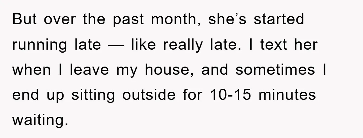 But over the past month, she’s started running late — like really late. I text her when I leave my house, and sometimes I end up sitting outside for 10-15...