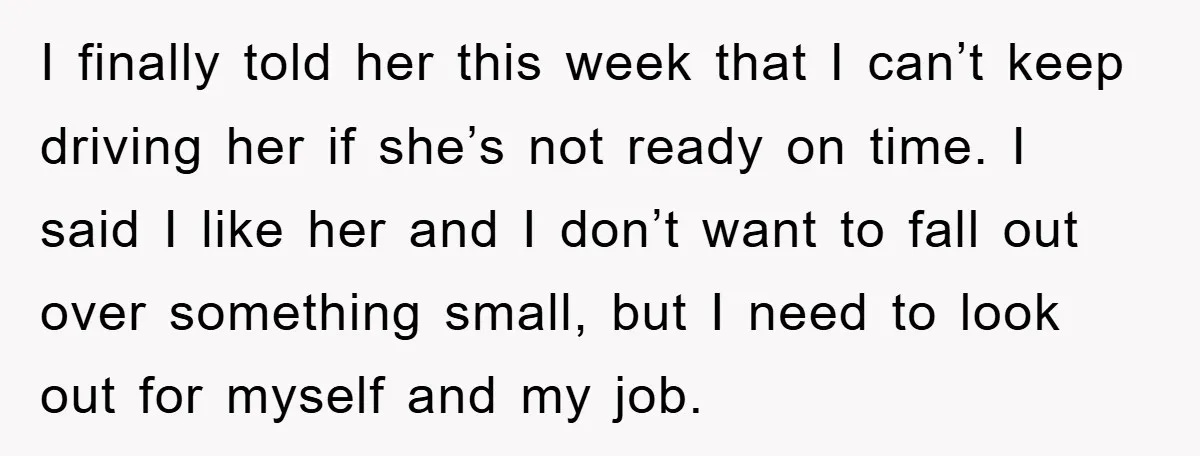 I finally told her this week that I can’t keep driving her if she’s not ready on time. I said I like her and I don’t want to fall out...