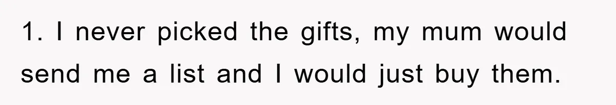 1. I never picked the gifts, my mum would send me a list and I would just buy them.