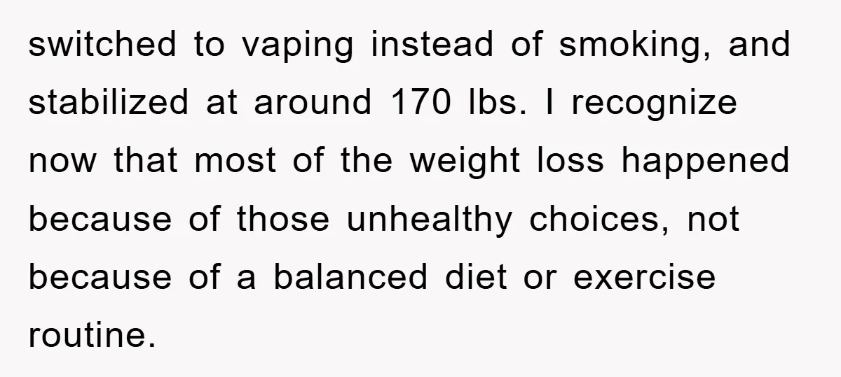 switched to vaping instead of smoking, and stabilized at around 170 lbs. I recognize now that most of the weight loss happened because of those unhealthy choices, not because of...