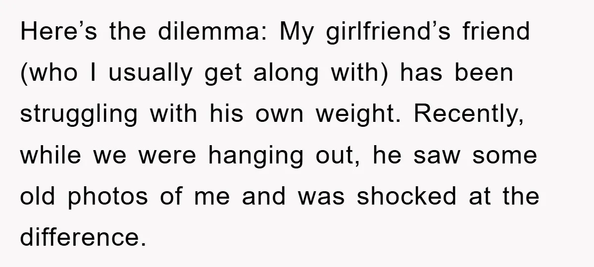 Here’s the dilemma: My girlfriend’s friend (who I usually get along with) has been struggling with his own weight. Recently, while we were hanging out, he saw some old photos...