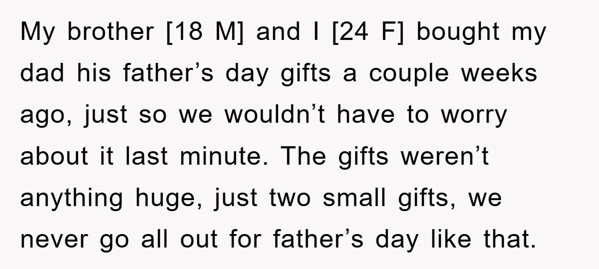 My brother [18 M] and I [24 F] bought my dad his father’s day gifts a couple weeks ago, just so we wouldn’t have to worry about it last minute....