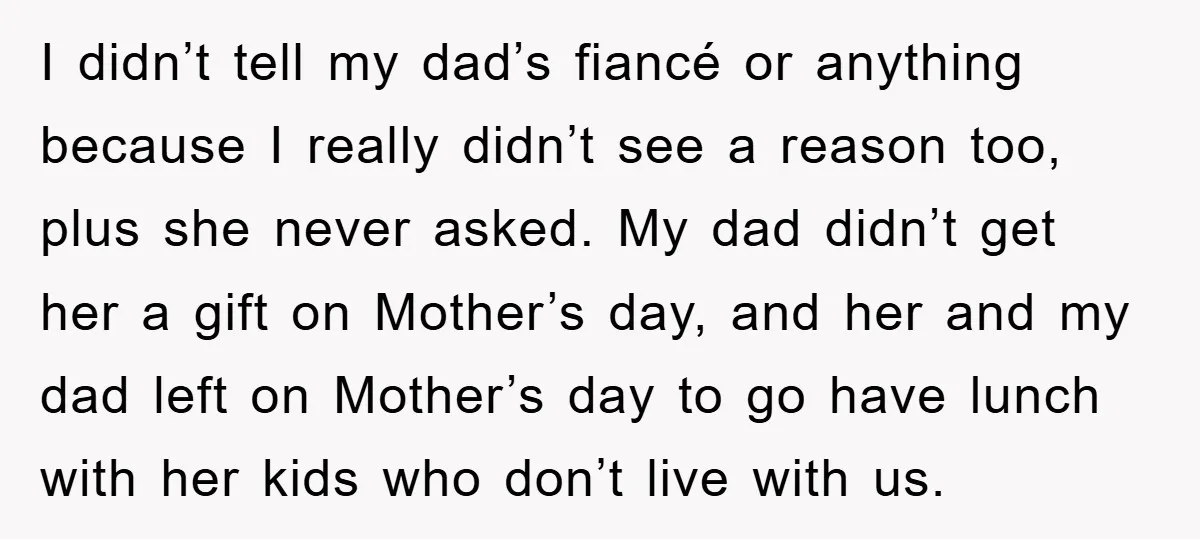 I didn’t tell my dad’s fiancé or anything because I really didn’t see a reason too, plus she never asked. My dad didn’t get her a gift on Mother’s day,...