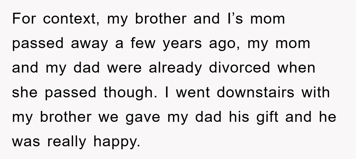 For context, my brother and I’s mom passed away a few years ago, my mom and my dad were already divorced when she passed though. I went downstairs with my...