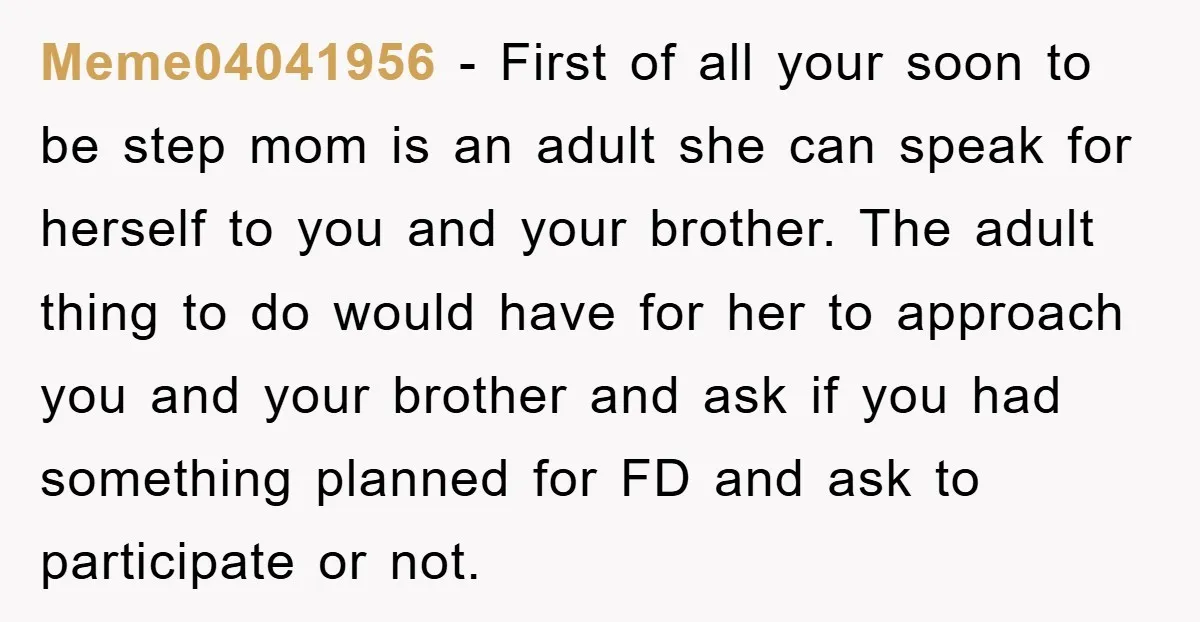 Meme04041956 - First of all your soon to be step mom is an adult she can speak for herself to you and your brother. The adult thing to do would...