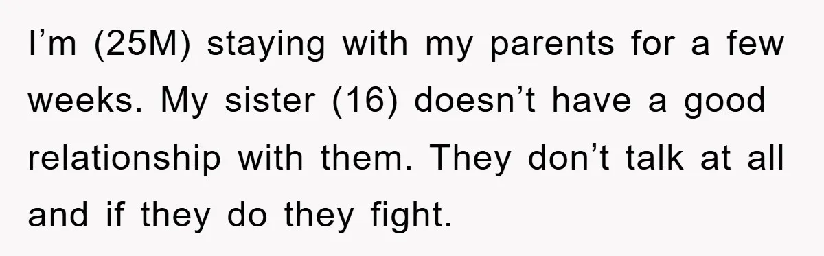 I’m (25M) staying with my parents for a few weeks. My sister (16) doesn’t have a good relationship with them. They don’t talk at all and if they do they...