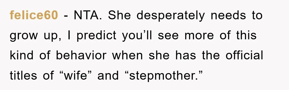 felice60 - NTA. She desperately needs to grow up, I predict you’ll see more of this kind of behavior when she has the official titles of “wife” and “stepmother.”