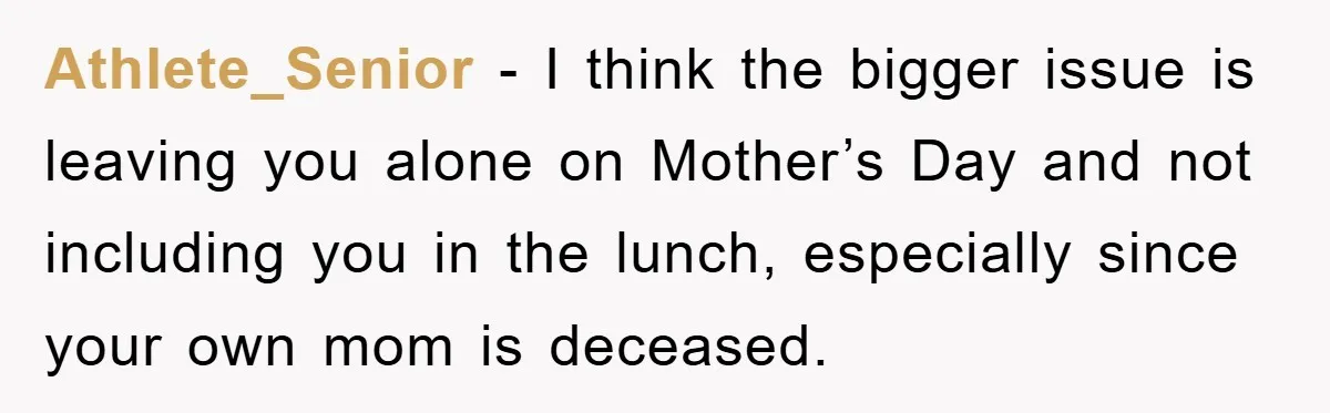 Athlete_Senior - I think the bigger issue is leaving you alone on Mother’s Day and not including you in the lunch, especially since your own mom is deceased.
