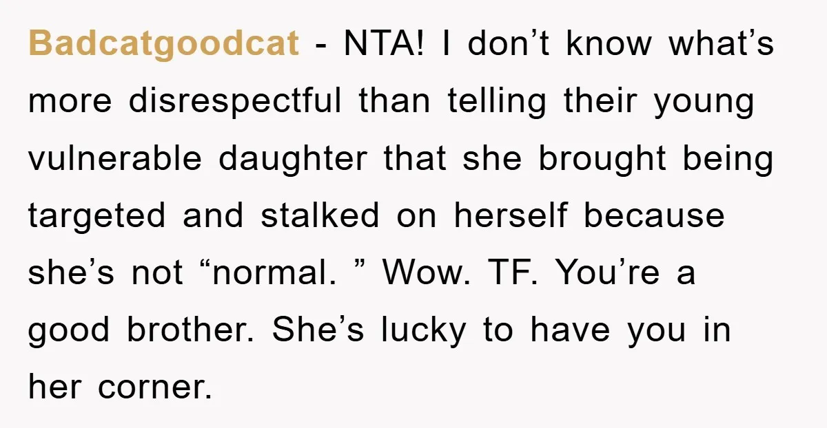 Badcatgoodcat − NTA! I don’t know what’s more disrespectful than telling their young vulnerable daughter that she brought being targeted and stalked on herself because she’s not “normal. ” Wow....