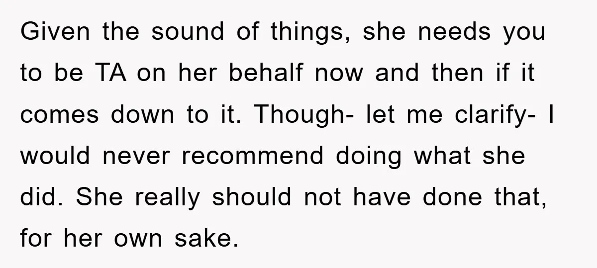 Given the sound of things, she needs you to be TA on her behalf now and then if it comes down to it. Though- let me clarify- I would never...