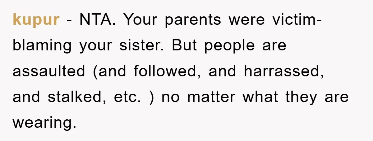 kupur − NTA. Your parents were victim-blaming your sister. But people are assaulted (and followed, and harrassed, and stalked, etc. ) no matter what they are wearing.