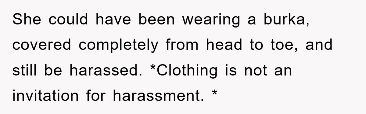 She could have been wearing a burka, covered completely from head to toe, and still be harassed. *Clothing is not an invitation for harassment. *
