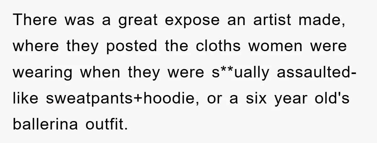 There was a great expose an artist made, where they posted the cloths women were wearing when they were s**ually assaulted- like sweatpants+hoodie, or a six year old's ballerina outfit.
