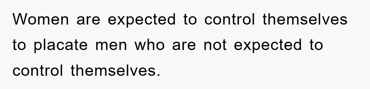 Women are expected to control themselves to placate men who are not expected to control themselves.