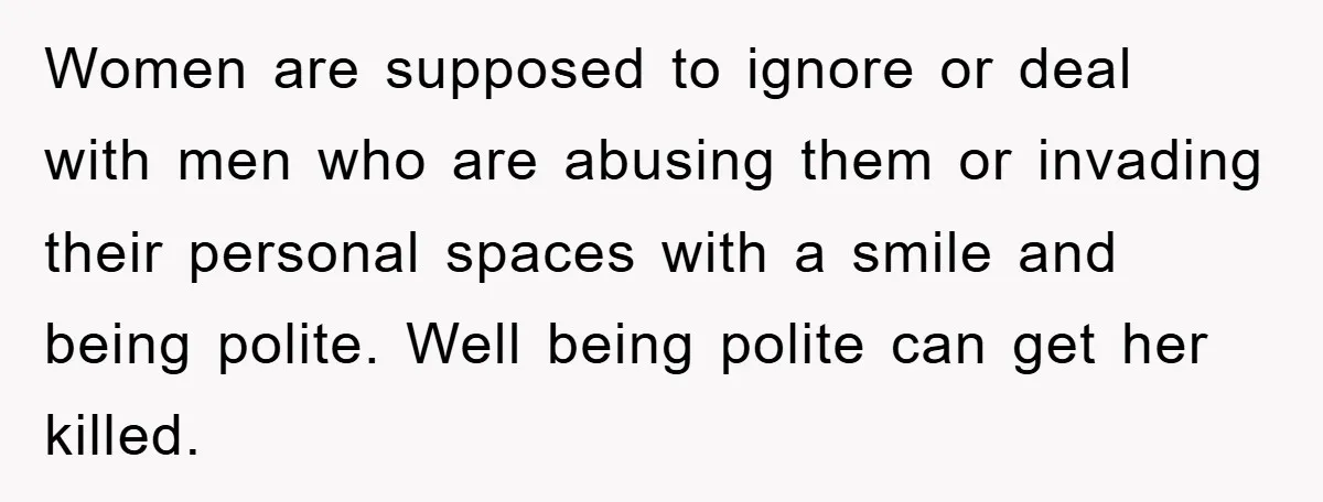 Women are supposed to ignore or deal with men who are abusing them or invading their personal spaces with a smile and being polite. Well being polite can get her...