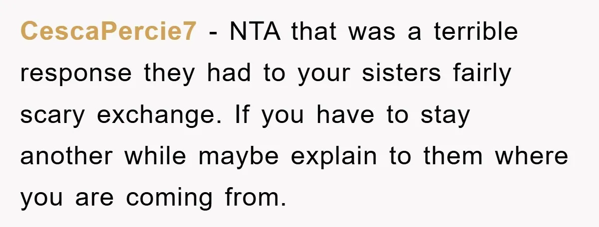 CescaPercie7 − NTA that was a terrible response they had to your sisters fairly scary exchange. If you have to stay another while maybe explain to them where you are...