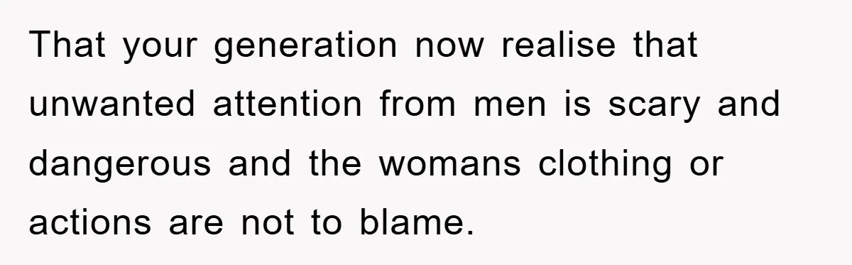 That your generation now realise that unwanted attention from men is scary and dangerous and the womans clothing or actions are not to blame.