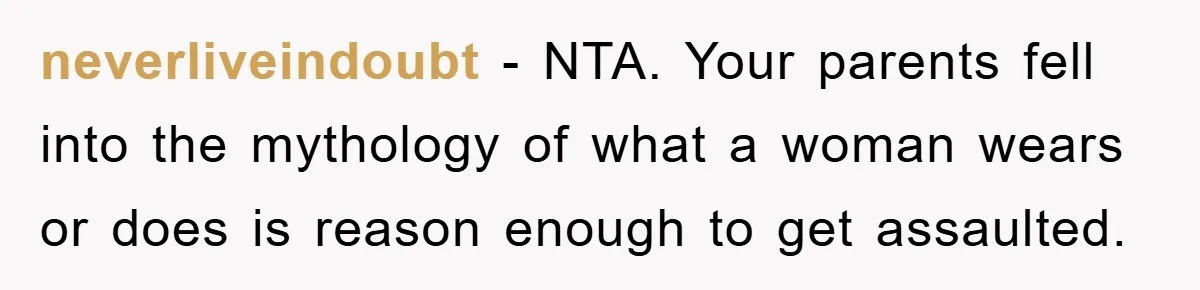 neverliveindoubt − NTA. Your parents fell into the mythology of what a woman wears or does is reason enough to get assaulted.
