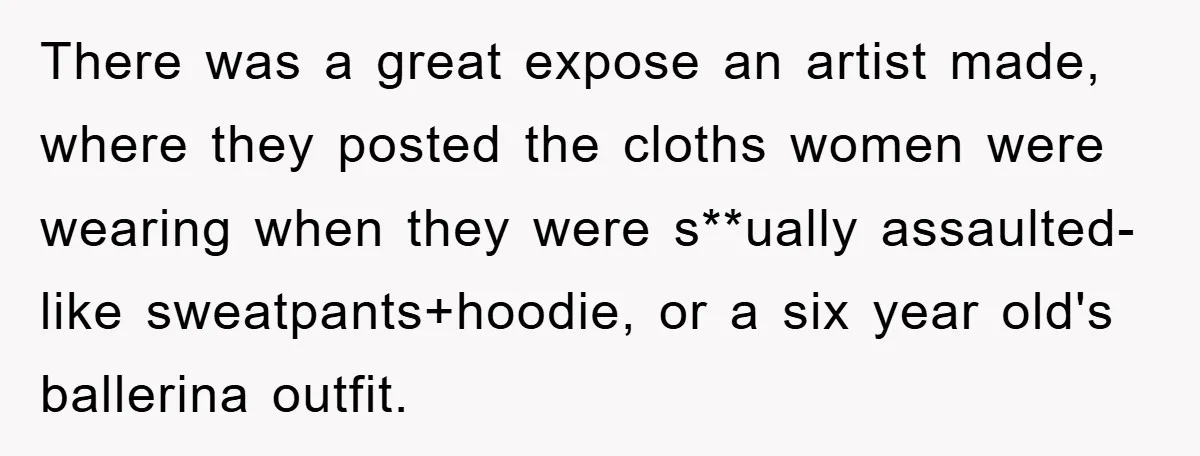 There was a great expose an artist made, where they posted the cloths women were wearing when they were s**ually assaulted- like sweatpants+hoodie, or a six year old's ballerina outfit.