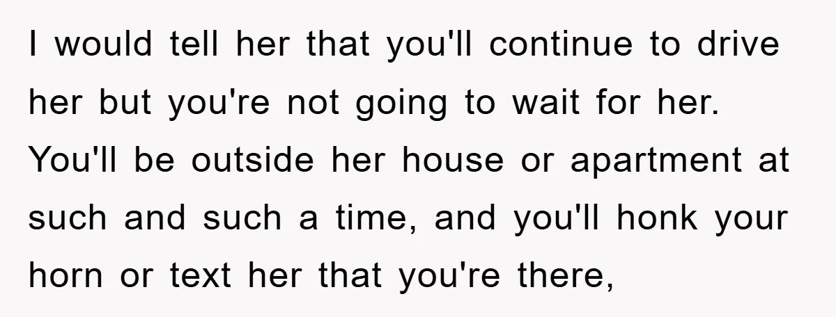 I would tell her that you'll continue to drive her but you're not going to wait for her. You'll be outside her house or apartment at such and such a...
