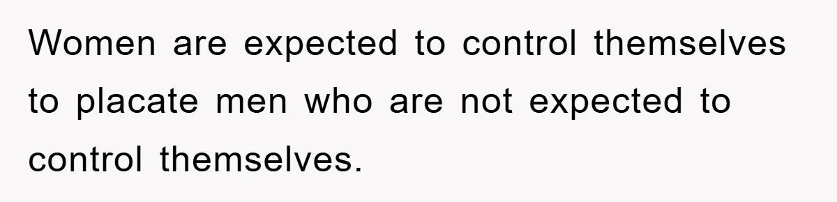 Women are expected to control themselves to placate men who are not expected to control themselves.