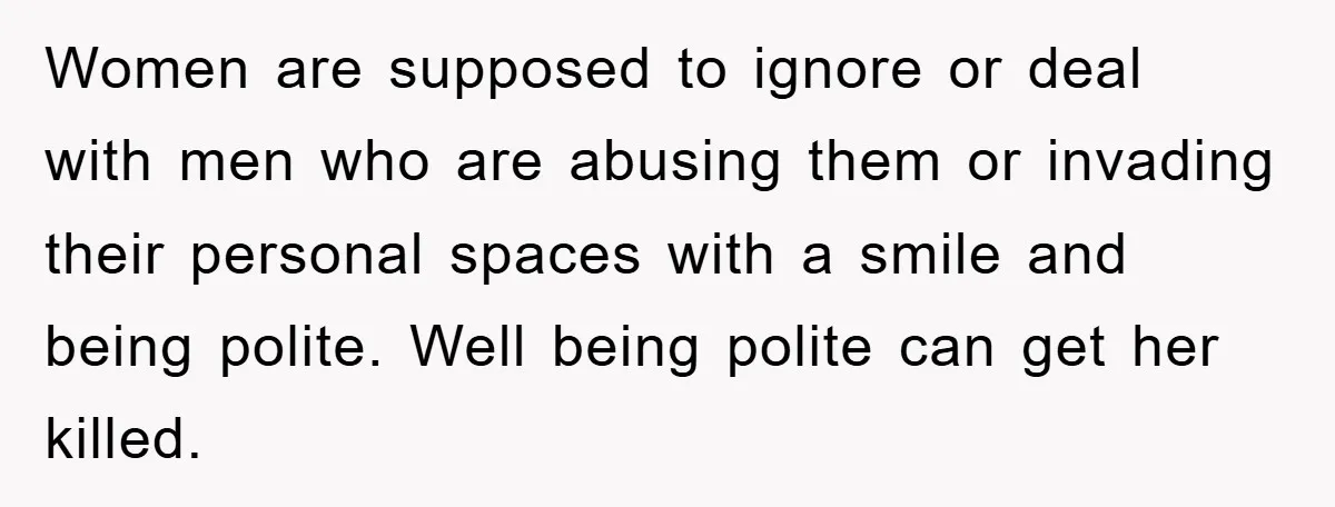 Women are supposed to ignore or deal with men who are abusing them or invading their personal spaces with a smile and being polite. Well being polite can get her...