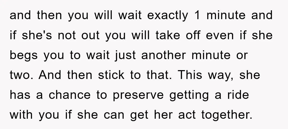 and then you will wait exactly 1 minute and if she's not out you will take off even if she begs you to wait just another minute or two. And...
