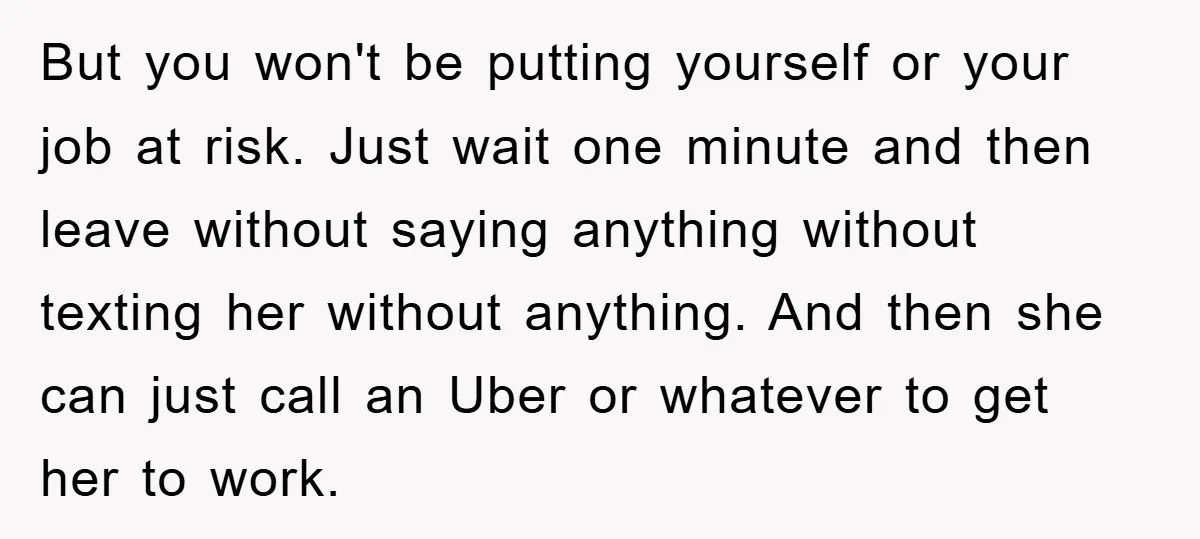 But you won't be putting yourself or your job at risk. Just wait one minute and then leave without saying anything without texting her without anything. And then she can...