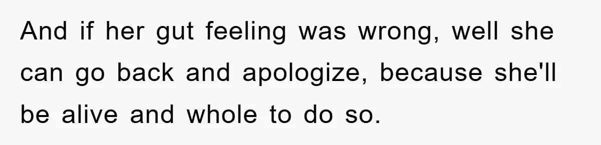 And if her gut feeling was wrong, well she can go back and apologize, because she'll be alive and whole to do so.