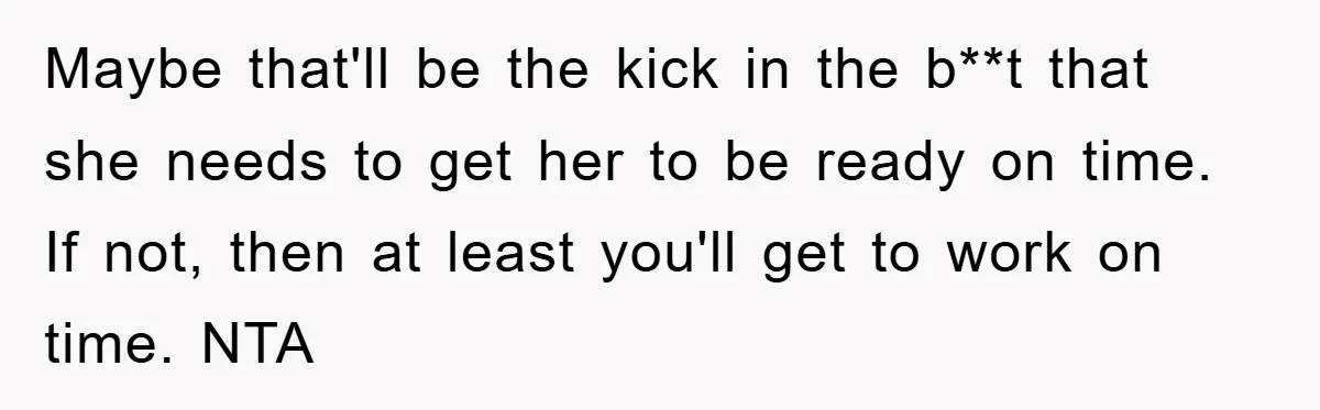 Maybe that'll be the kick in the b**t that she needs to get her to be ready on time. If not, then at least you'll get to work on time....