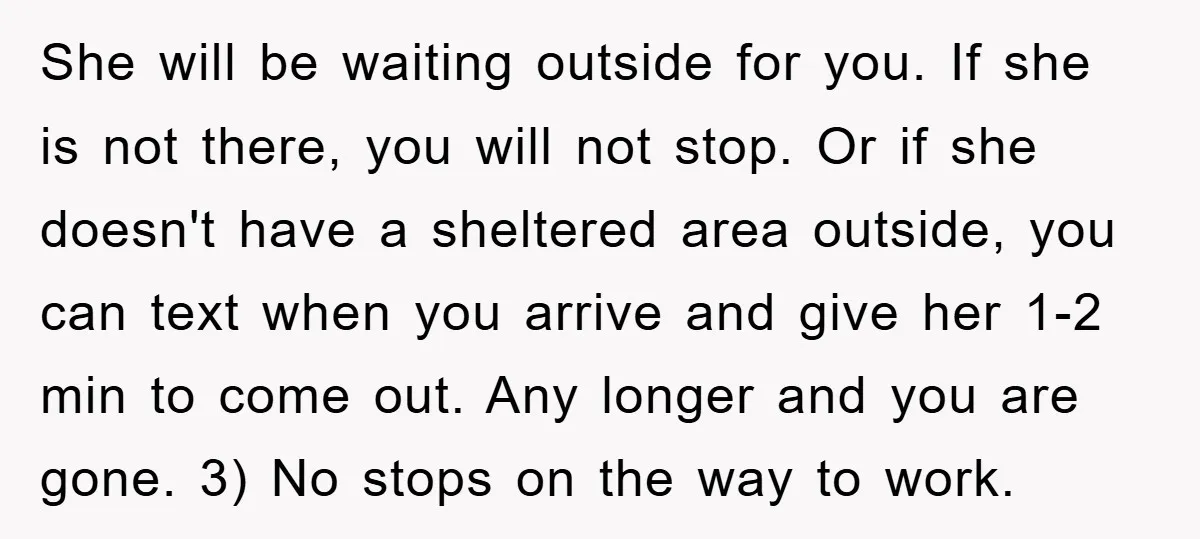 She will be waiting outside for you. If she is not there, you will not stop. Or if she doesn't have a sheltered area outside, you can text when you...