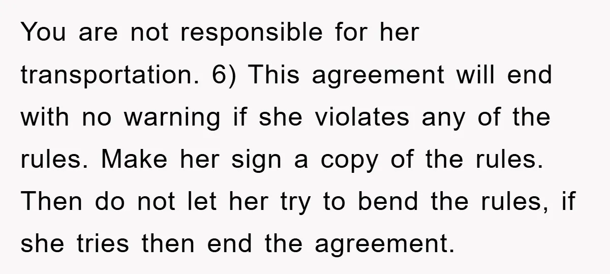 You are not responsible for her transportation. 6) This agreement will end with no warning if she violates any of the rules. Make her sign a copy of the rules....