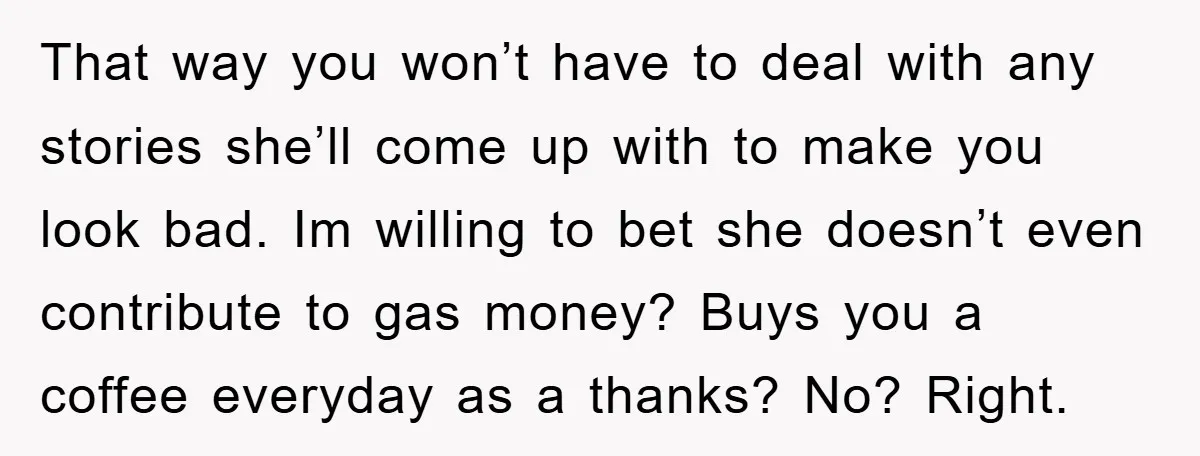 That way you won’t have to deal with any stories she’ll come up with to make you look bad. Im willing to bet she doesn’t even contribute to gas money?...
