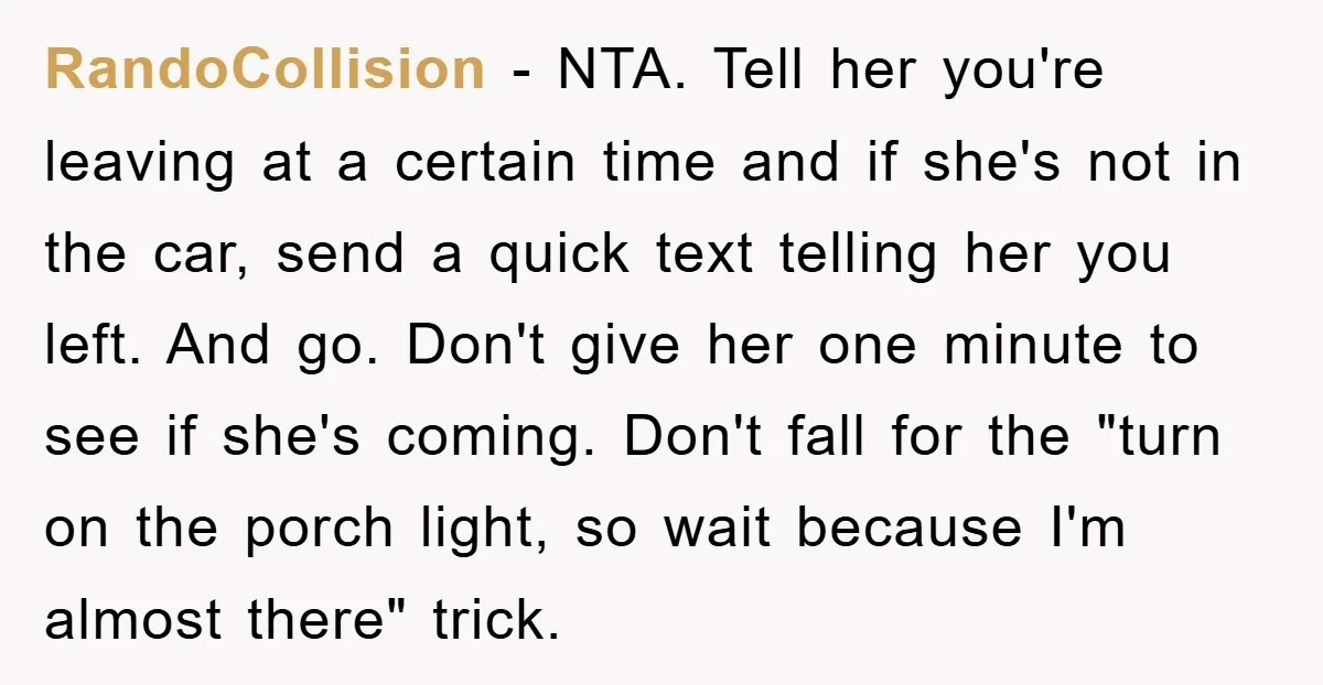 RandoCollision − NTA. Tell her you're leaving at a certain time and if she's not in the car, send a quick text telling her you left. And go. Don't give...