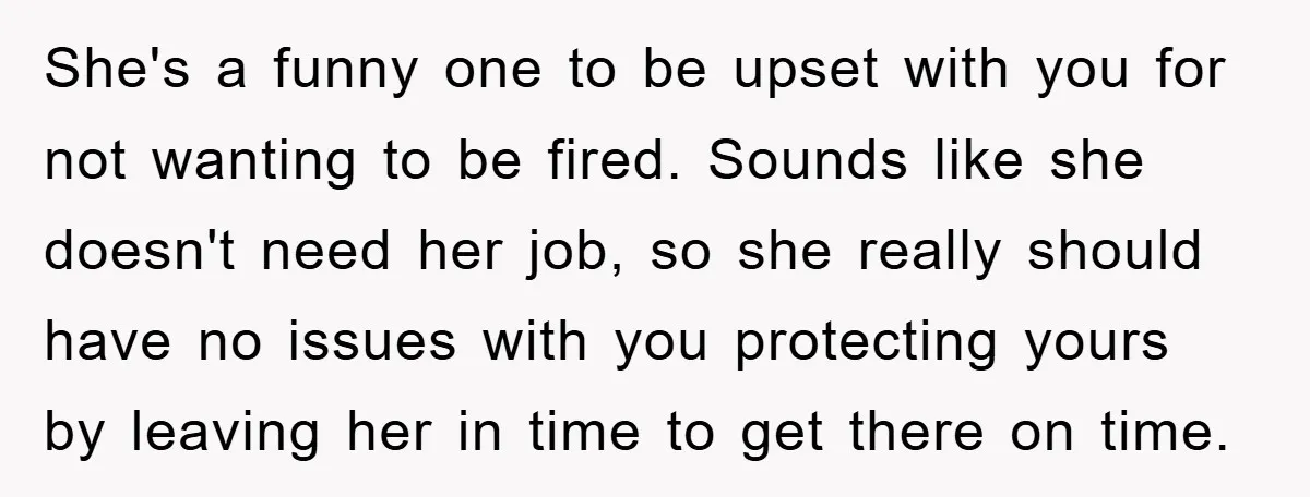 She's a funny one to be upset with you for not wanting to be fired. Sounds like she doesn't need her job, so she really should have no issues with...
