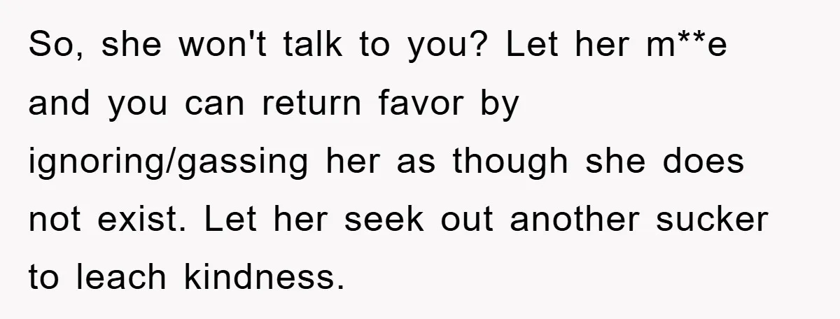 So, she won't talk to you? Let her m**e and you can return favor by ignoring/gassing her as though she does not exist. Let her seek out another sucker to...