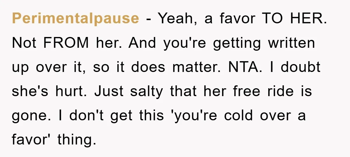 Perimentalpause − Yeah, a favor TO HER. Not FROM her. And you're getting written up over it, so it does matter. NTA. I doubt she's hurt. Just salty that her...