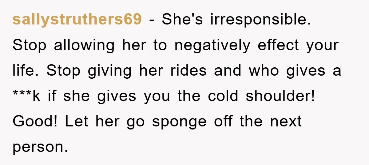 sallystruthers69 − She's irresponsible. Stop allowing her to negatively effect your life. Stop giving her rides and who gives a ***k if she gives you the cold shoulder! Good! Let...