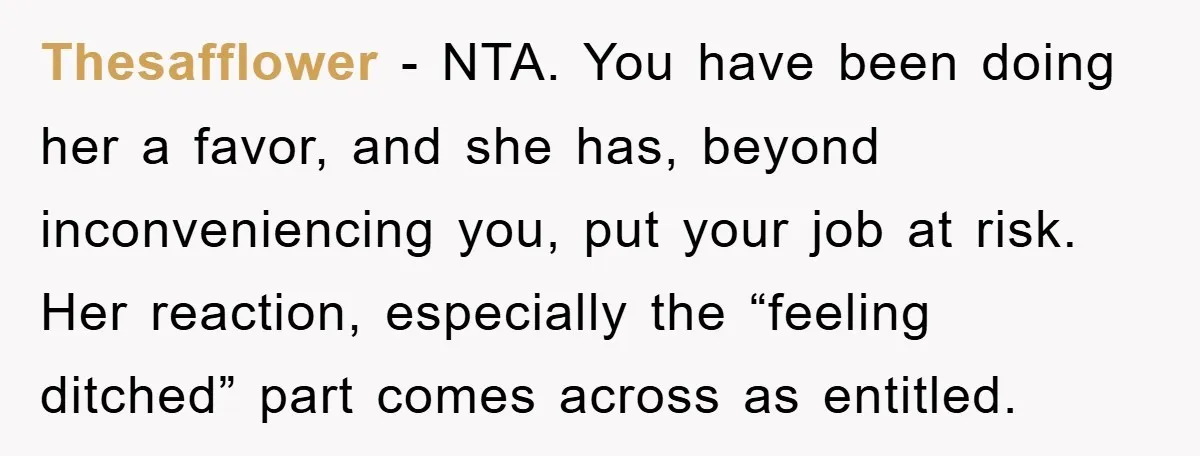 Thesafflower − NTA. You have been doing her a favor, and she has, beyond inconveniencing you, put your job at risk. Her reaction, especially the “feeling ditched” part comes across...