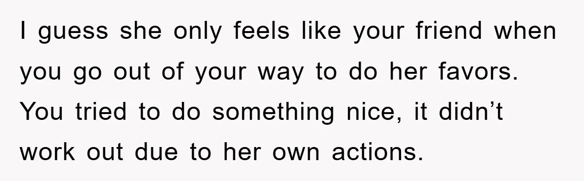 I guess she only feels like your friend when you go out of your way to do her favors. You tried to do something nice, it didn’t work out due...