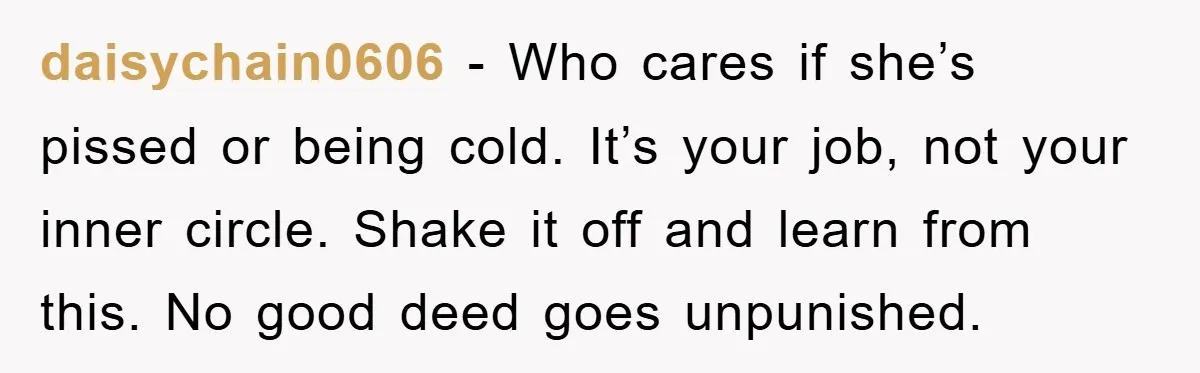 daisychain0606 − Who cares if she’s pissed or being cold. It’s your job, not your inner circle. Shake it off and learn from this. No good deed goes unpunished.