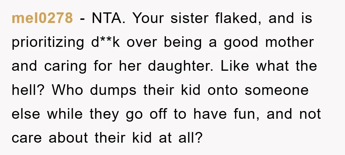 mel0278 − NTA. Your sister flaked, and is prioritizing d**k over being a good mother and caring for her daughter. Like what the hell? Who dumps their kid onto someone...