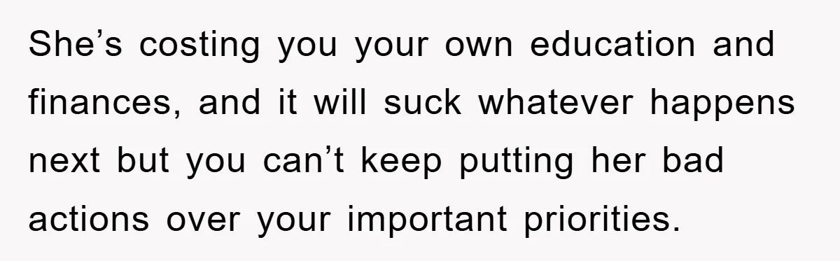 She’s costing you your own education and finances, and it will suck whatever happens next but you can’t keep putting her bad actions over your important priorities.