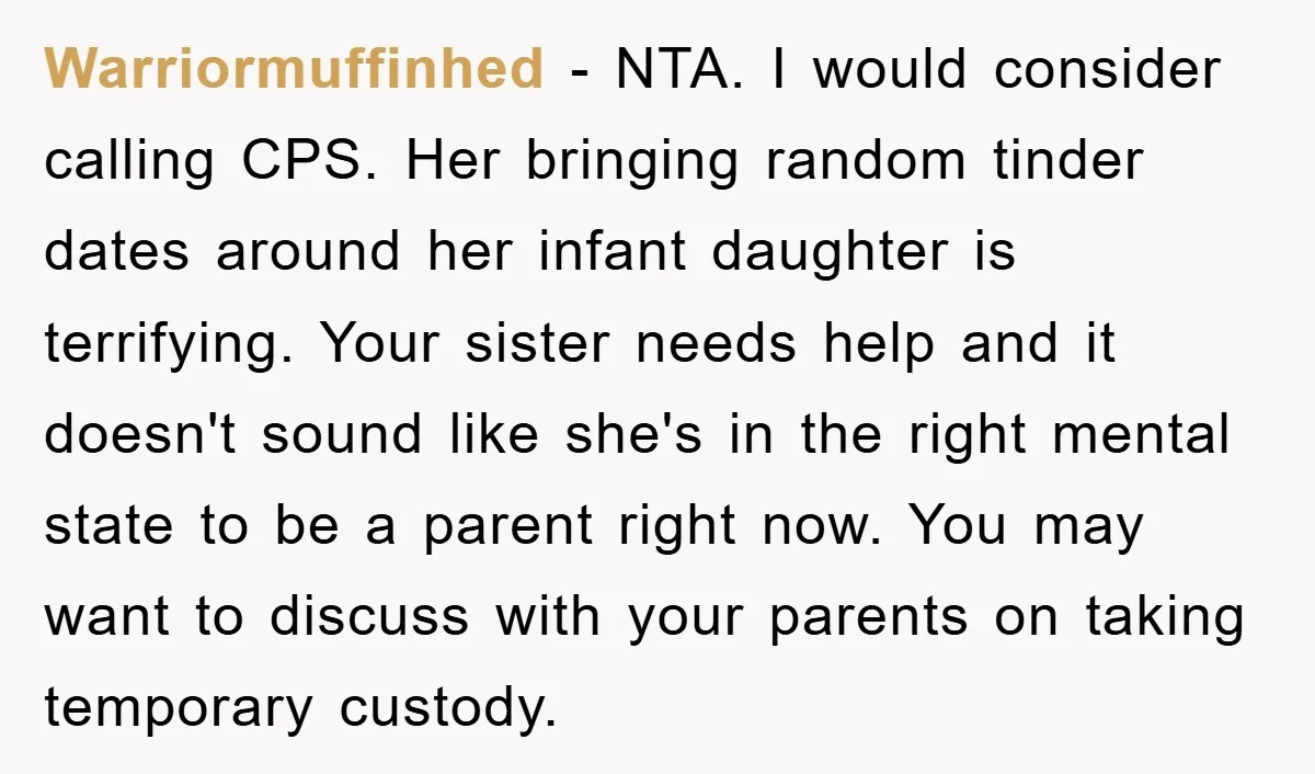 Warriormuffinhed − NTA. I would consider calling CPS. Her bringing random tinder dates around her infant daughter is terrifying. Your sister needs help and it doesn't sound like she's in...