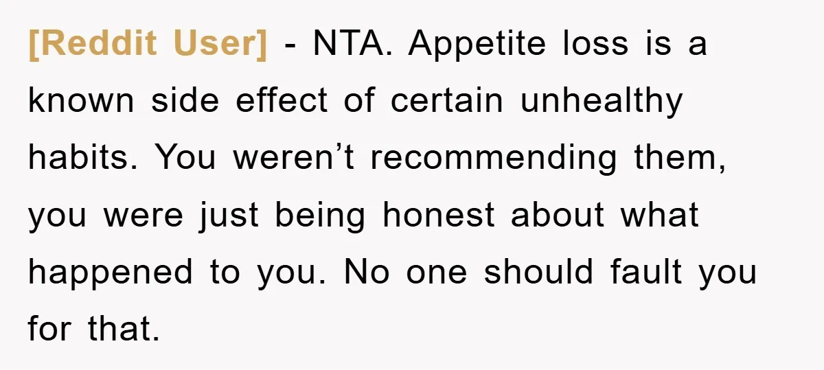 [Reddit User] - NTA. Appetite loss is a known side effect of certain unhealthy habits. You weren’t recommending them, you were just being honest about what happened to you. No...