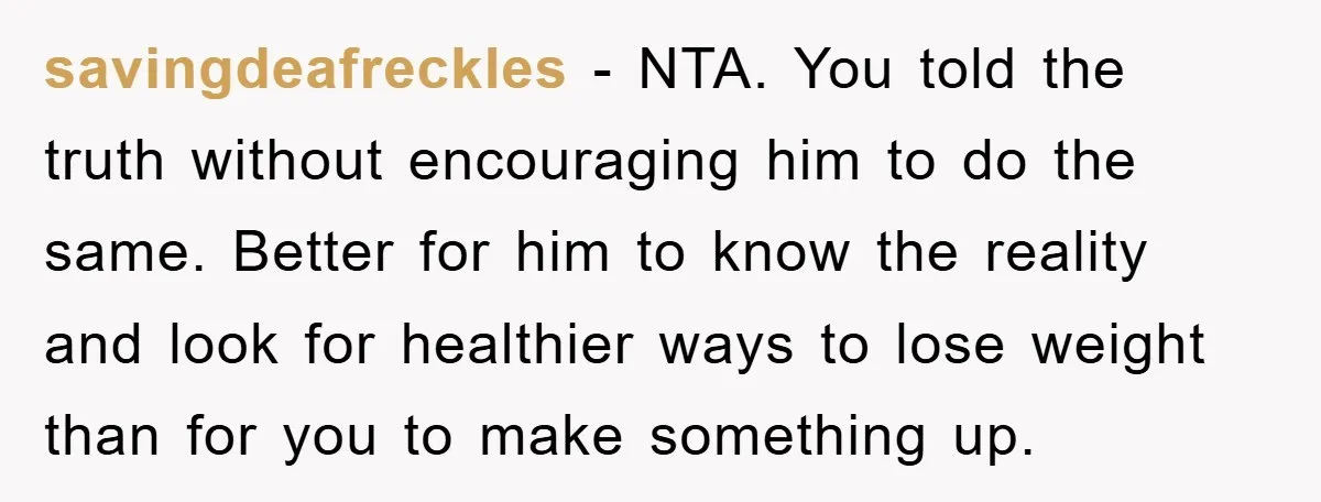 savingdeafreckles - NTA. You told the truth without encouraging him to do the same. Better for him to know the reality and look for healthier ways to lose weight than...