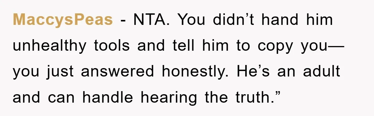 MaccysPeas - NTA. You didn’t hand him unhealthy tools and tell him to copy you—you just answered honestly. He’s an adult and can handle hearing the truth.”