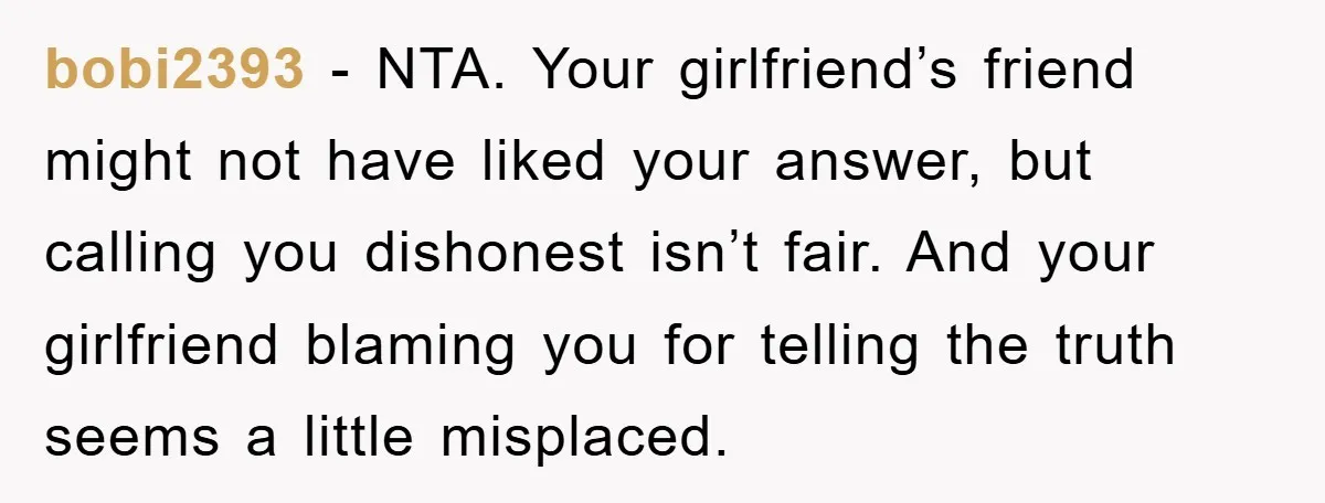 bobi2393 - NTA. Your girlfriend’s friend might not have liked your answer, but calling you dishonest isn’t fair. And your girlfriend blaming you for telling the truth seems a little...